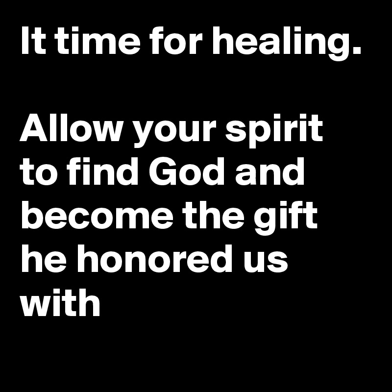 It time for healing.  

Allow your spirit to find God and become the gift he honored us with 