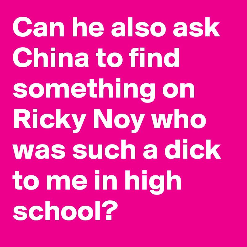 Can he also ask China to find something on Ricky Noy who was such a dick to me in high school?