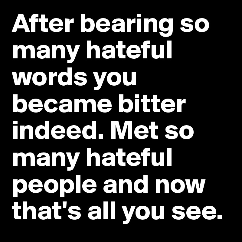 After bearing so many hateful words you became bitter indeed. Met so many hateful people and now that's all you see. 