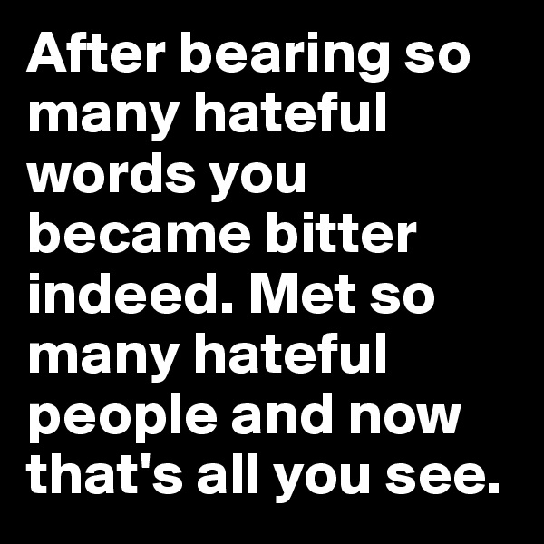 After bearing so many hateful words you became bitter indeed. Met so many hateful people and now that's all you see. 