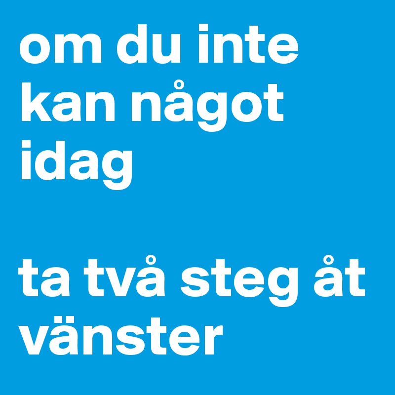 om du inte kan något idag 

ta två steg åt vänster 