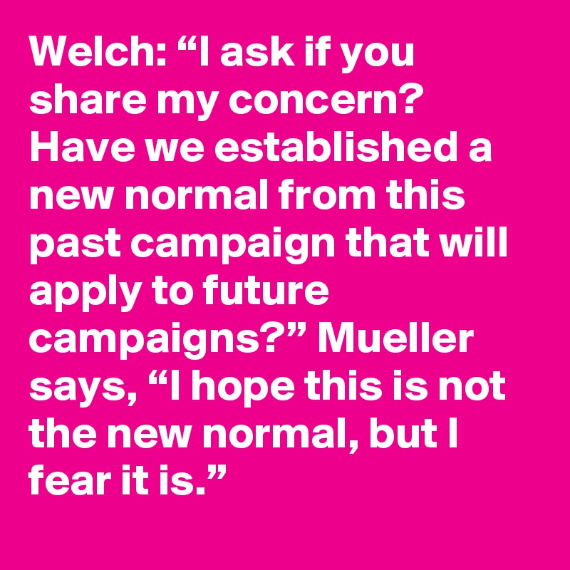 Welch: “I ask if you share my concern? Have we established a new normal from this past campaign that will apply to future campaigns?” Mueller says, “I hope this is not the new normal, but I fear it is.”