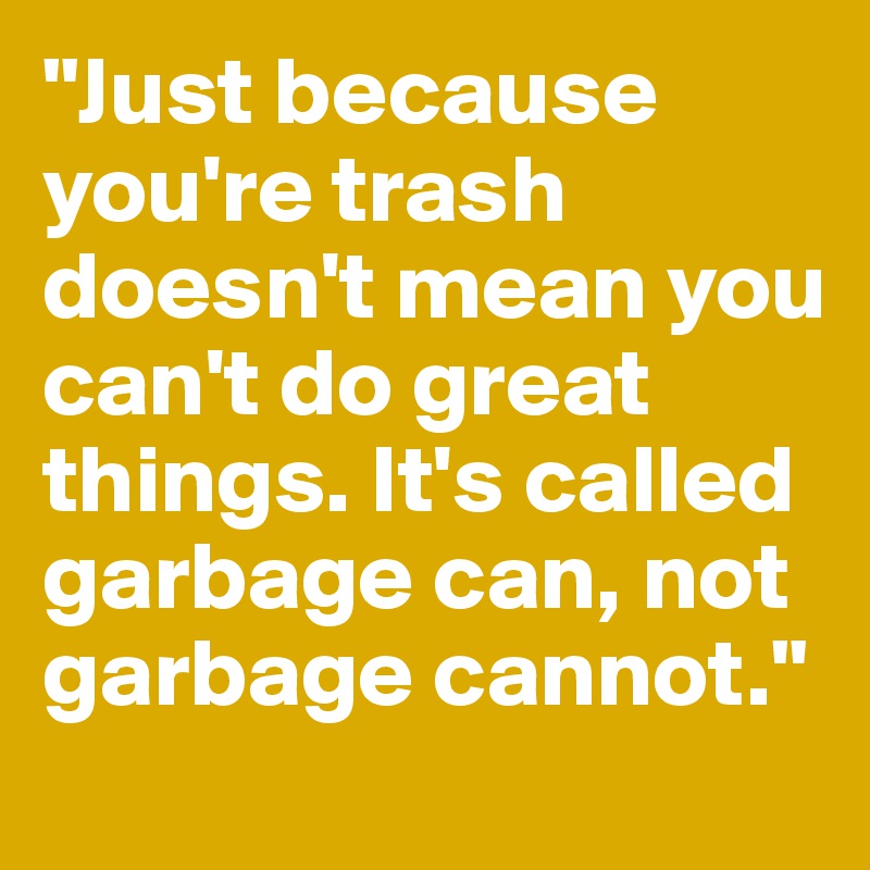 "Just because you're trash doesn't mean you can't do great things. It's called garbage can, not garbage cannot."