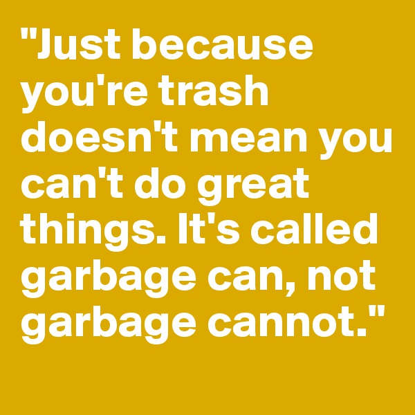 "Just because you're trash doesn't mean you can't do great things. It's called garbage can, not garbage cannot."