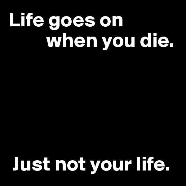Life goes on 
         when you die.





 Just not your life.