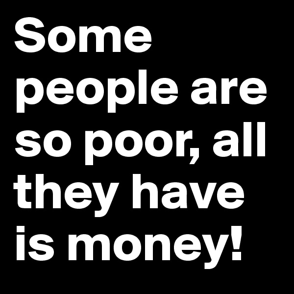 Some people are so poor, all they have is money!