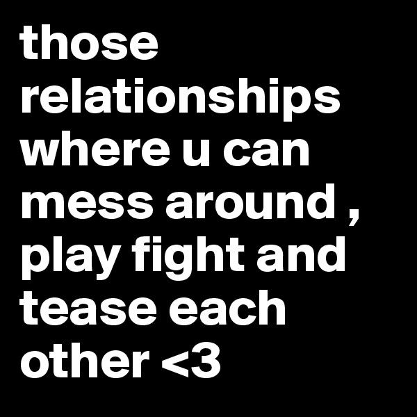 those relationships where u can mess around , play fight and tease each other <3