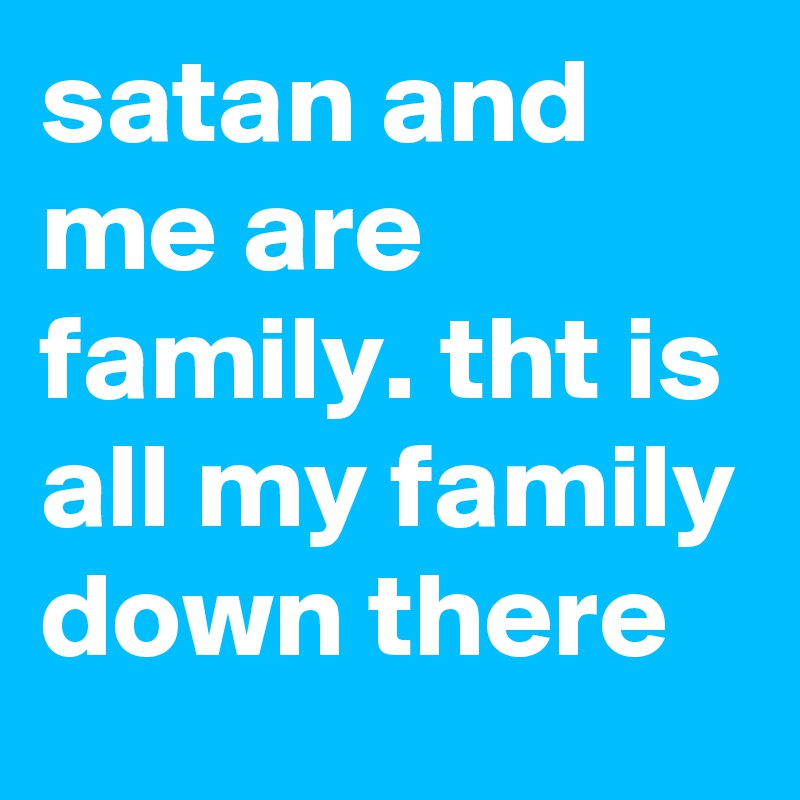satan and me are family. tht is all my family down there 