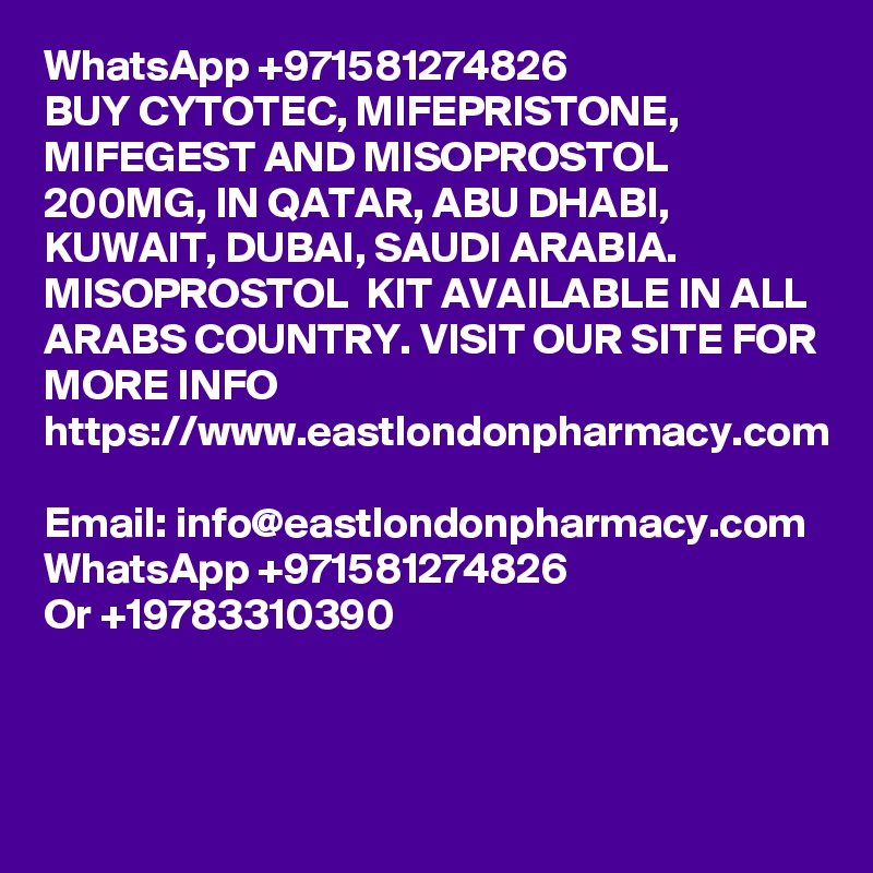 WhatsApp +971581274826
BUY CYTOTEC, MIFEPRISTONE, MIFEGEST AND MISOPROSTOL 200MG, IN QATAR, ABU DHABI, KUWAIT, DUBAI, SAUDI ARABIA. MISOPROSTOL  KIT AVAILABLE IN ALL ARABS COUNTRY. VISIT OUR SITE FOR MORE INFO 
https://www.eastlondonpharmacy.com 
Email: info@eastlondonpharmacy.com
WhatsApp +971581274826
Or +19783310390