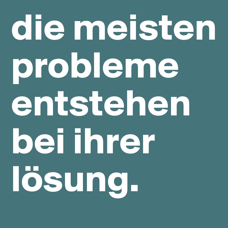 die meisten probleme entstehen bei ihrer lösung.