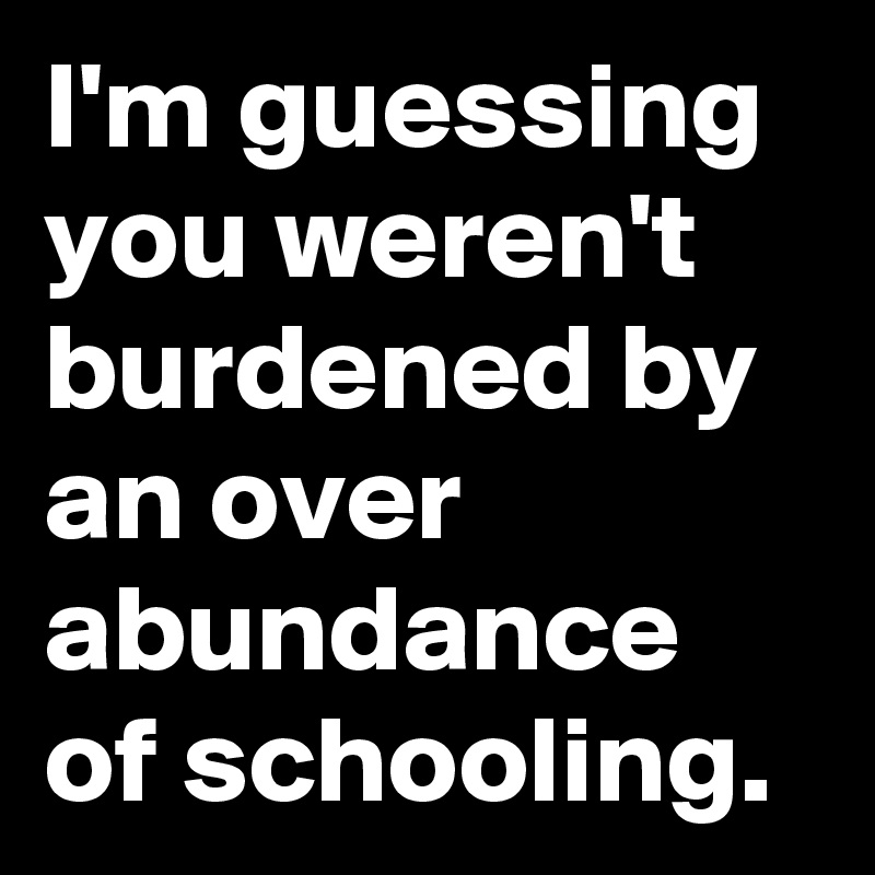I'm guessing you weren't burdened by an over abundance of schooling.