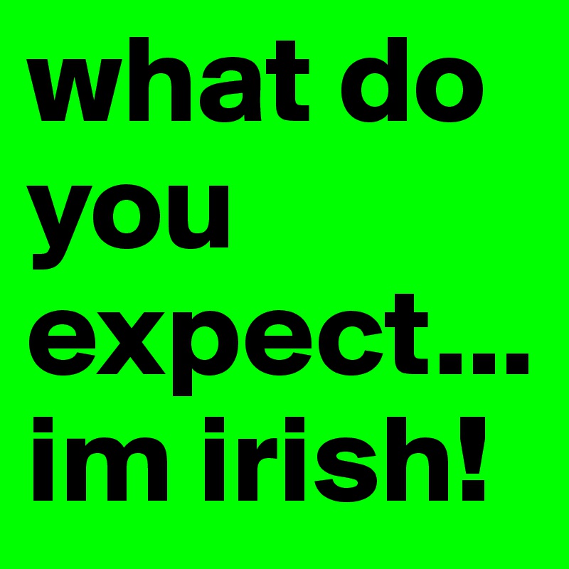 what do you expect... im irish!