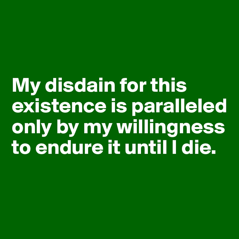 my-disdain-for-this-existence-is-paralleled-only-by-my-willingness-to-endure-it-until-i-die