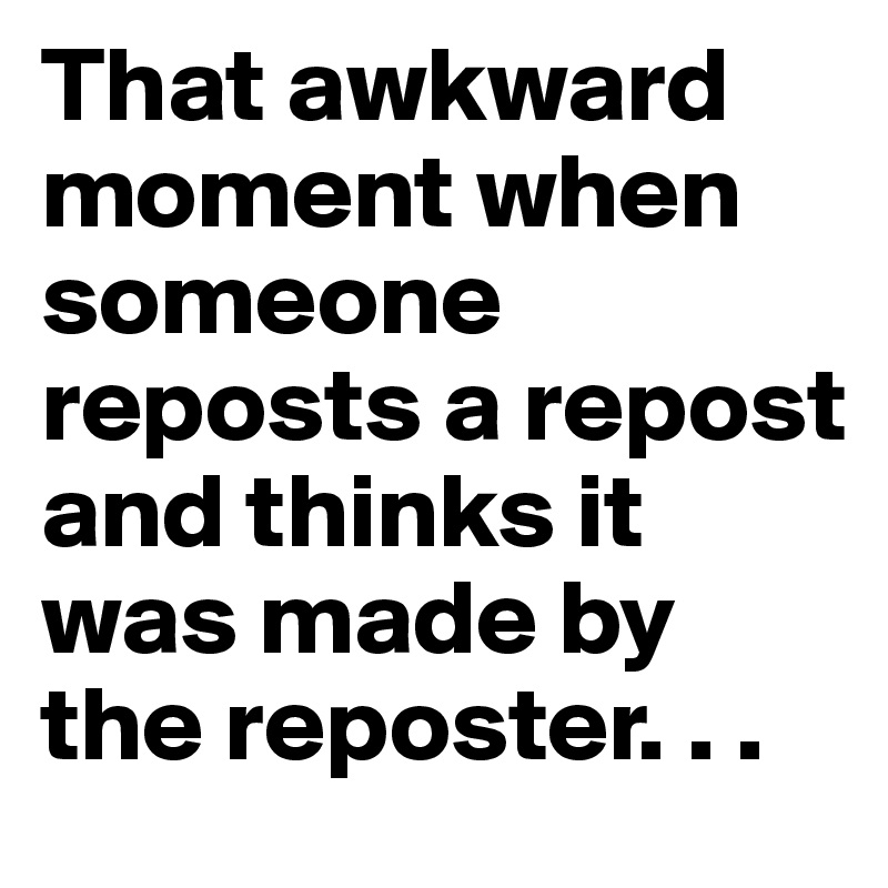 That awkward moment when someone reposts a repost and thinks it was made by the reposter. . .