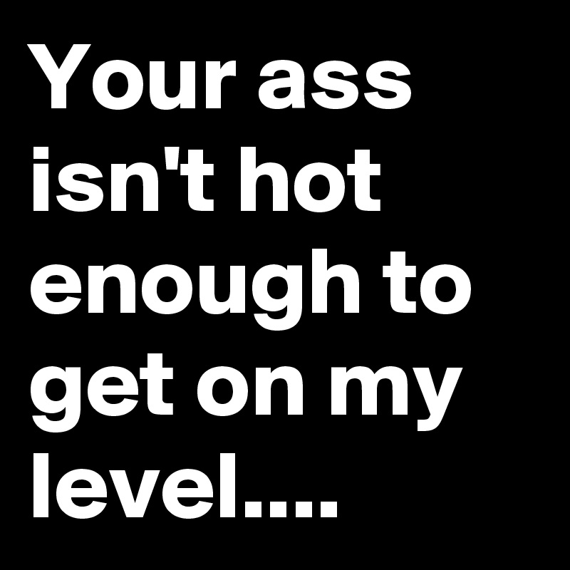 Your ass isn't hot enough to get on my level....