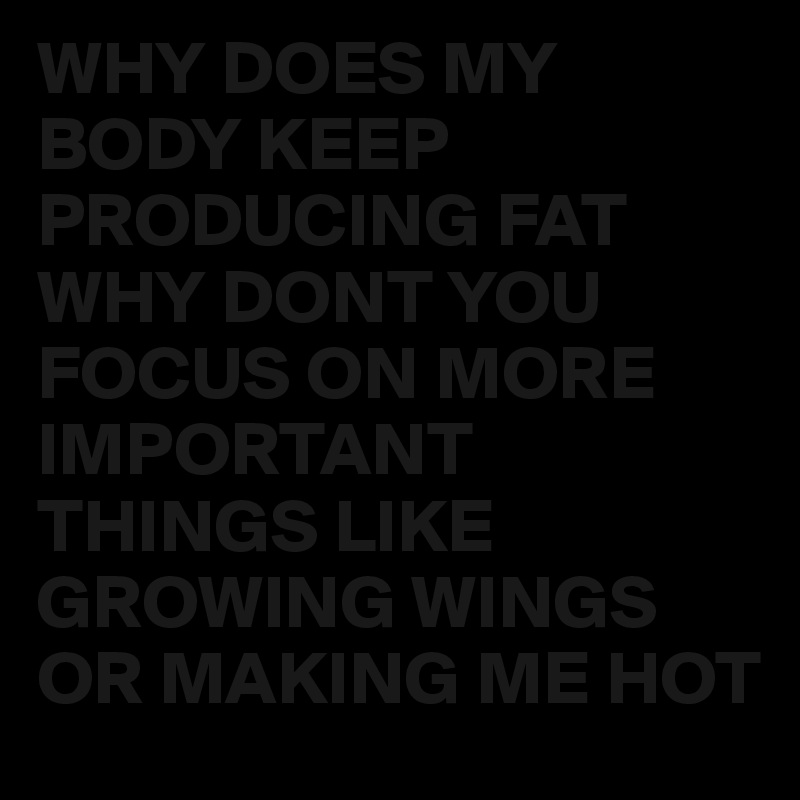 WHY DOES MY BODY KEEP PRODUCING FAT WHY DONT YOU FOCUS ON MORE IMPORTANT THINGS LIKE GROWING WINGS OR MAKING ME HOT 