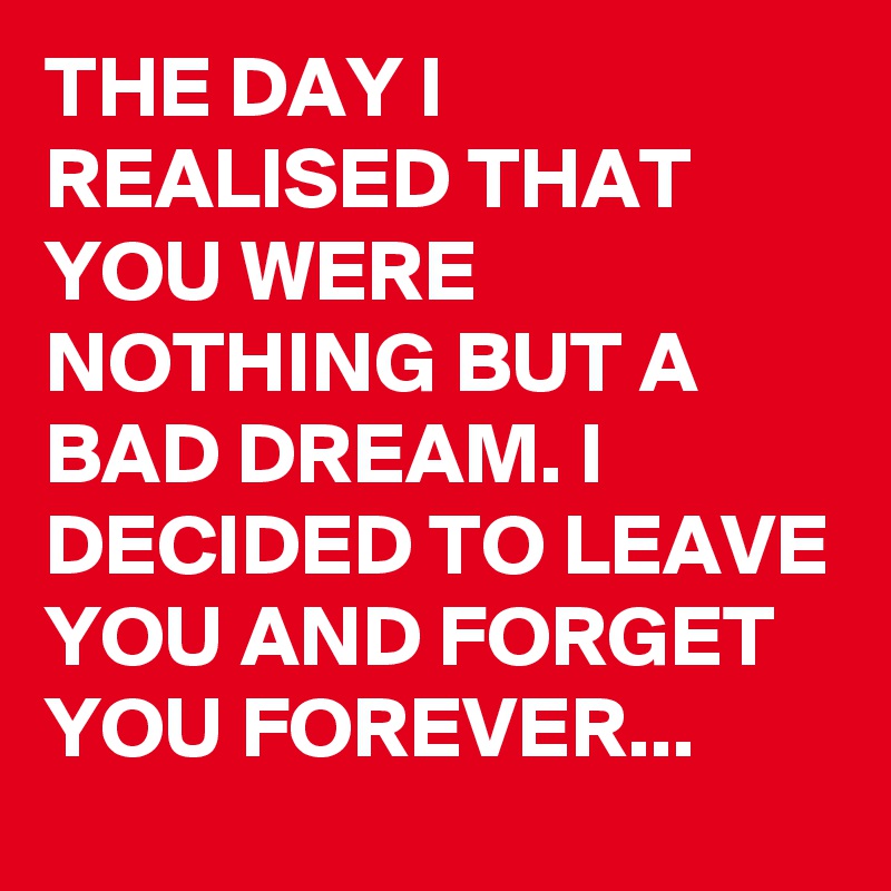 THE DAY I REALISED THAT YOU WERE NOTHING BUT A BAD DREAM. I DECIDED TO LEAVE YOU AND FORGET YOU FOREVER...