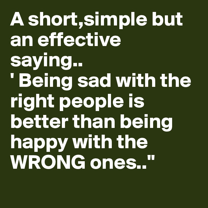 A short,simple but an effective saying..
' Being sad with the right people is better than being happy with the WRONG ones.."
