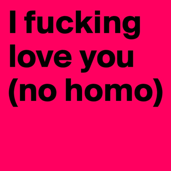 I fucking love you (no homo)
