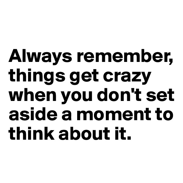 

Always remember, things get crazy when you don't set aside a moment to think about it.
