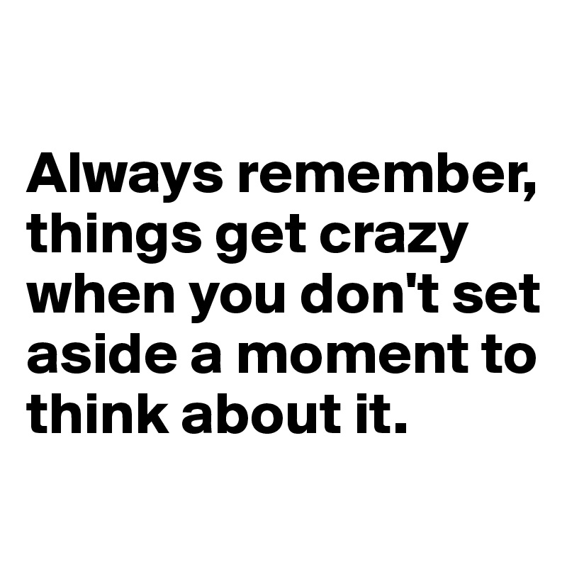 

Always remember, things get crazy when you don't set aside a moment to think about it.

