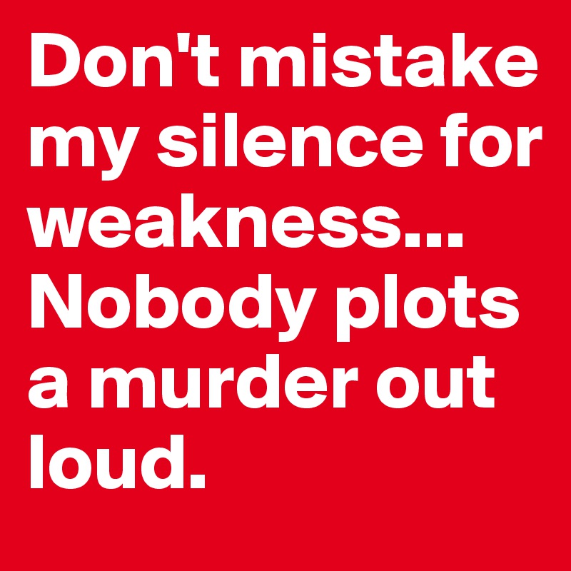 Don't mistake 
my silence for weakness...
Nobody plots a murder out loud.