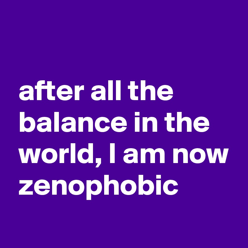 

 after all the
 balance in the
 world, I am now
 zenophobic