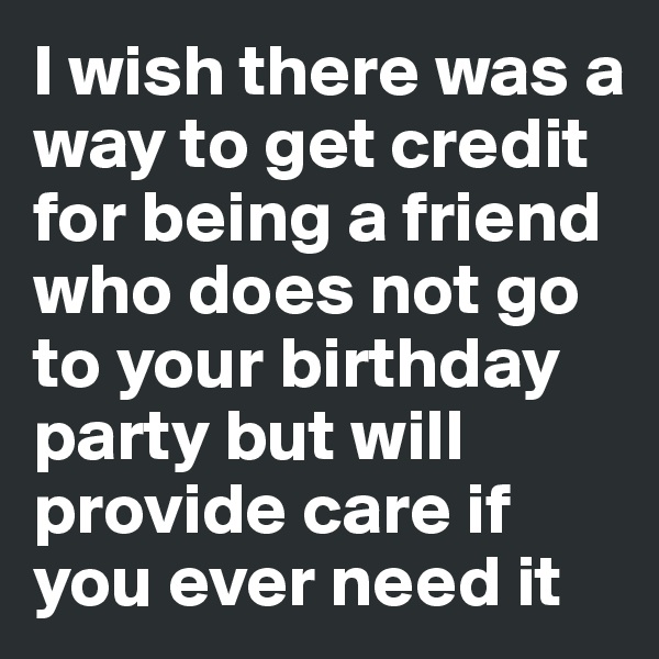 I wish there was a way to get credit for being a friend who does not go to your birthday party but will provide care if you ever need it