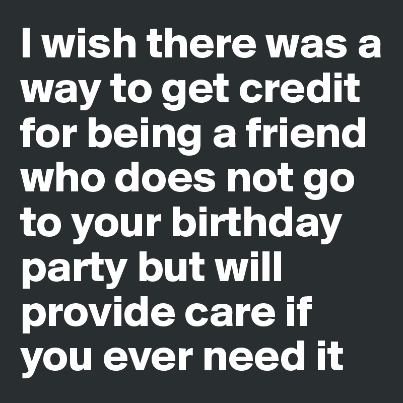 I wish there was a way to get credit for being a friend who does not go to your birthday party but will provide care if you ever need it