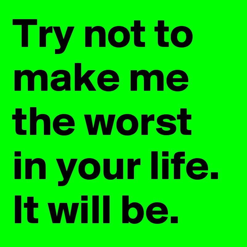 Try not to make me the worst in your life. It will be. 