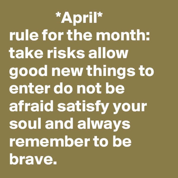               *April*
rule for the month: take risks allow good new things to enter do not be afraid satisfy your soul and always remember to be brave.