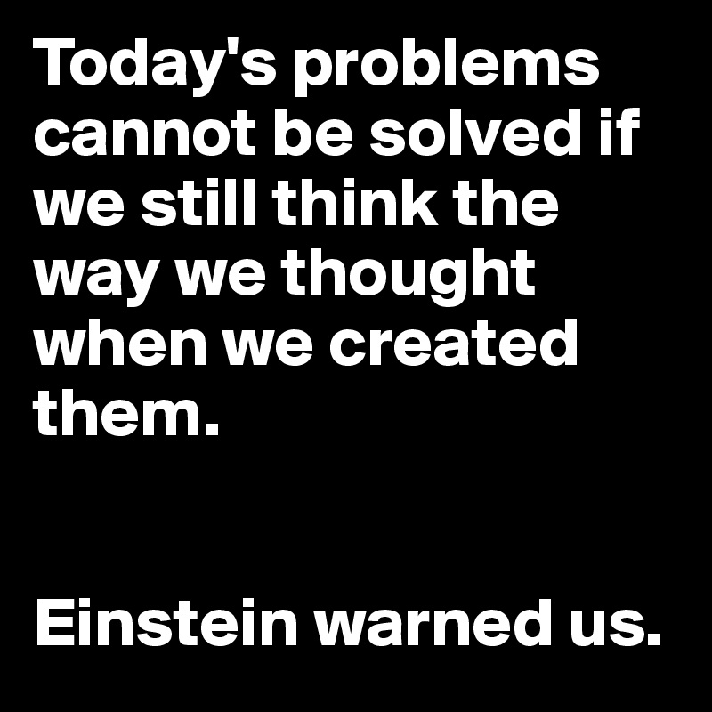 Today's problems cannot be solved if we still think the way we thought when we created them.


Einstein warned us.