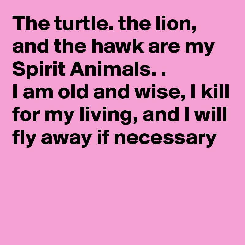 The turtle. the lion, and the hawk are my Spirit Animals. .
I am old and wise, I kill for my living, and I will fly away if necessary 



