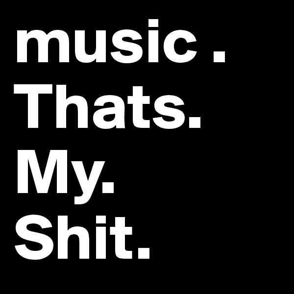 music . 
Thats. My.
Shit.