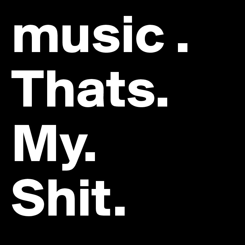 music . 
Thats. My.
Shit.