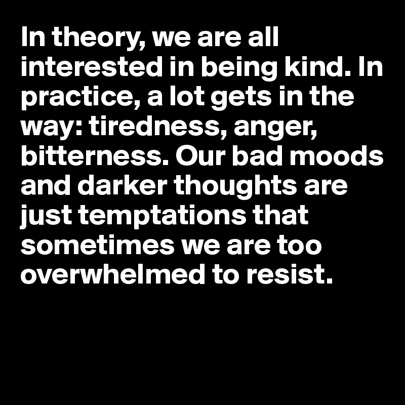 In theory, we are all interested in being kind. In practice, a lot gets in the way: tiredness, anger, bitterness. Our bad moods and darker thoughts are just temptations that sometimes we are too overwhelmed to resist.


