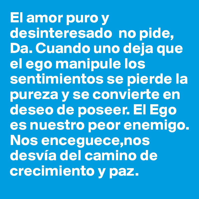 El amor puro y desinteresado  no pide, Da. Cuando uno deja que el ego manipule los sentimientos se pierde la pureza y se convierte en deseo de poseer. El Ego es nuestro peor enemigo.  Nos enceguece,nos desvía del camino de crecimiento y paz. 