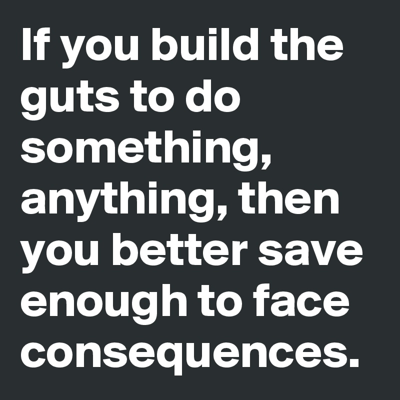 If you build the guts to do something, anything, then you better save enough to face consequences.