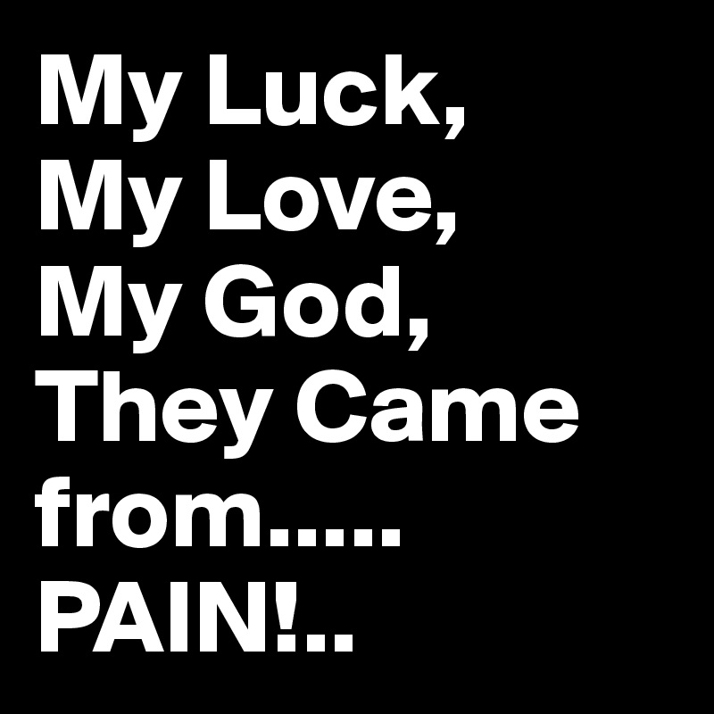 My Luck,
My Love,
My God,
They Came from.....
PAIN!..