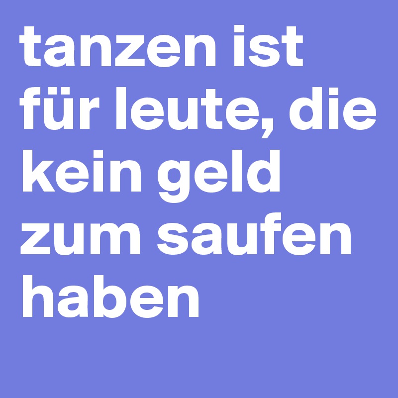 tanzen ist für leute, die kein geld zum saufen haben