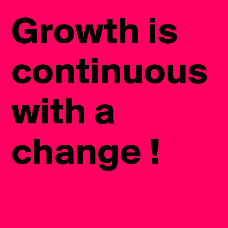 Growth is continuous with a change !