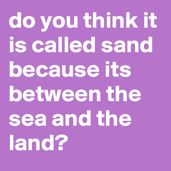 do you think it is called sand because its between the sea and the land?