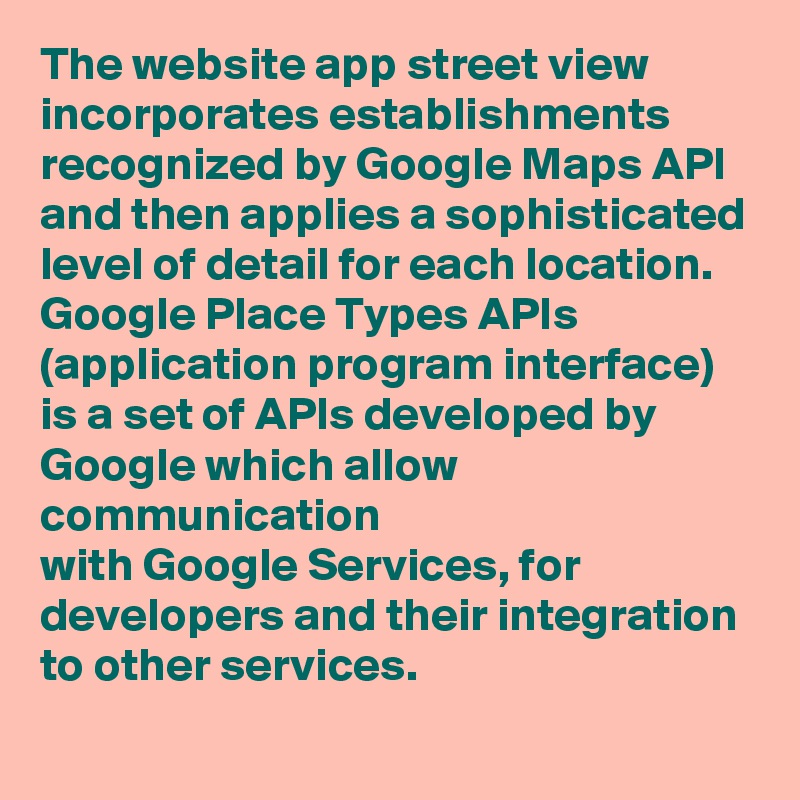 The website app street view incorporates establishments recognized by Google Maps API and then applies a sophisticated level of detail for each location. Google Place Types APIs 
(application program interface) is a set of APIs developed by Google which allow communication 
with Google Services, for developers and their integration to other services.
