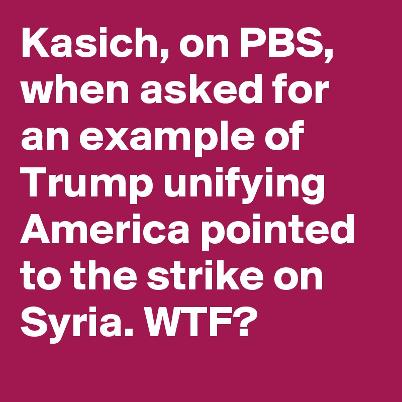 Kasich, on PBS,  when asked for an example of Trump unifying America pointed to the strike on Syria. WTF?