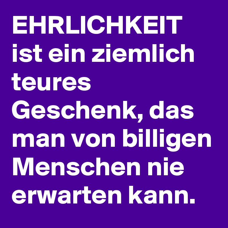EHRLICHKEIT ist ein ziemlich teures Geschenk, das man von billigen Menschen nie erwarten kann. 