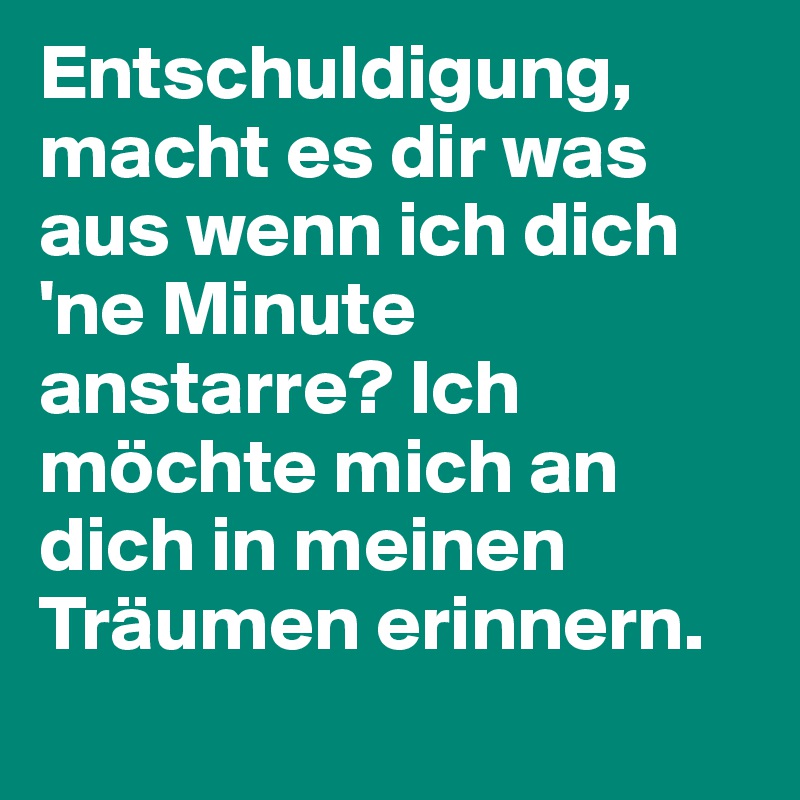 Entschuldigung, macht es dir was aus wenn ich dich 'ne Minute anstarre? Ich möchte mich an dich in meinen Träumen erinnern. 
