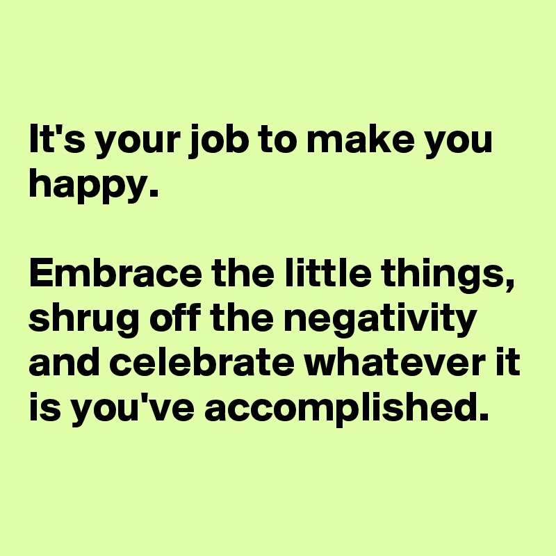 

It's your job to make you happy.

Embrace the little things, shrug off the negativity and celebrate whatever it is you've accomplished.
