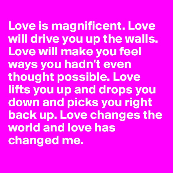 
Love is magnificent. Love will drive you up the walls. Love will make you feel ways you hadn't even thought possible. Love lifts you up and drops you down and picks you right back up. Love changes the world and love has changed me.
