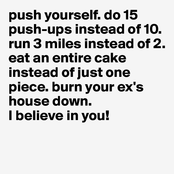 push yourself. do 15 push-ups instead of 10. 
run 3 miles instead of 2. 
eat an entire cake instead of just one piece. burn your ex's house down. 
I believe in you! 

