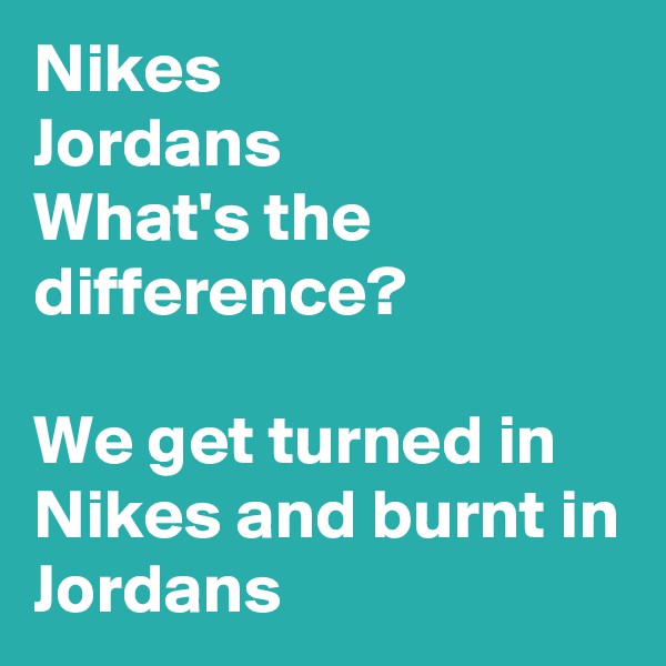 Nikes
Jordans
What's the difference?

We get turned in Nikes and burnt in Jordans